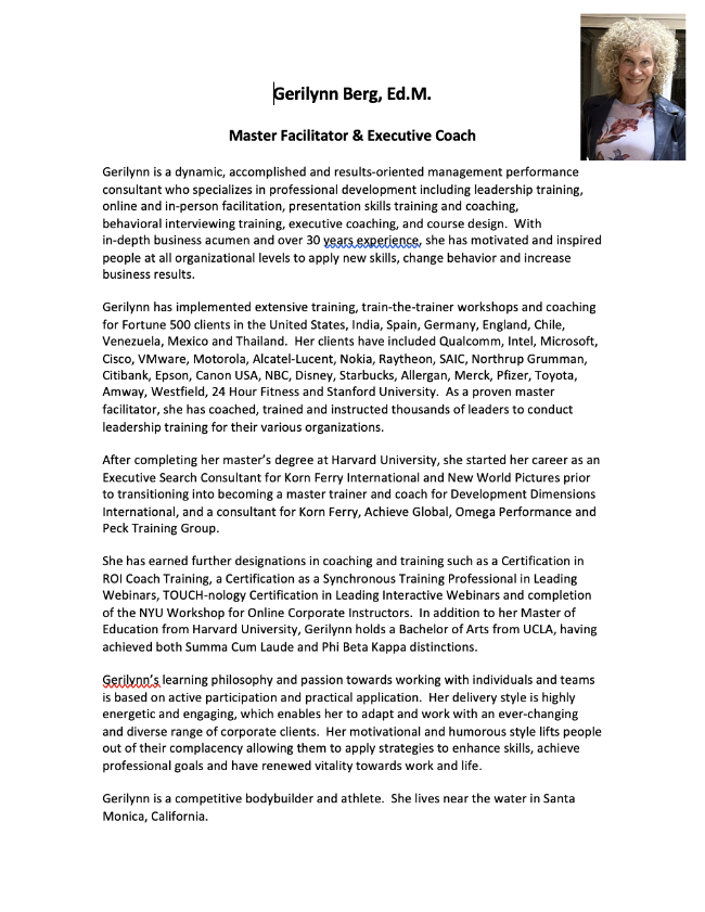 Gerilynn Berg, Ed.M.  Master Facilitator & Executive Coach  Gerilynn is a dynamic, accomplished and results-oriented management performance consultant who specializes in professional development including leadership training, online and in-person facilitation, presentation skills training and coaching,  behavioral interviewing training, executive coaching, and course design.  With  in-depth business acumen and over 30 years experience, she has motivated and inspired people at all organizational levels to apply new skills, change behavior and increase business results.   Gerilynn has implemented extensive training, train-the-trainer workshops and coaching for Fortune 500 clients in the United States, India, Spain, Germany, England, Chile, Venezuela, Mexico and Thailand.  Her clients have included Qualcomm, Intel, Microsoft, Cisco, VMware, Motorola, Alcatel-Lucent, Nokia, Raytheon, SAIC, Northrup Grumman, Citibank, Epson, Canon USA, NBC, Disney, Starbucks, Allergan, Merck, Pfizer, Toyota, Amway, Westfield, 24 Hour Fitness and Stanford University.  As a proven master facilitator, she has coached, trained and instructed thousands of leaders to conduct leadership training for their various organizations.  After completing her master’s degree at Harvard University, she started her career as an Executive Search Consultant for Korn Ferry International and New World Pictures prior to transitioning into becoming a master trainer and coach for Development Dimensions International, and a consultant for Korn Ferry, Achieve Global, Omega Performance and Peck Training Group.  She has earned further designations in coaching and training such as a Certification in ROI Coach Training, a Certification as a Synchronous Training Professional in Leading Webinars, TOUCH-nology Certification in Leading Interactive Webinars and completion of the NYU Workshop for Online Corporate Instructors.  In addition to her Master of Education from Harvard University, Gerilynn holds a Bachelor of Arts from UCLA, having achieved both Summa Cum Laude and Phi Beta Kappa distinctions.  Gerilynn’s learning philosophy and passion towards working with individuals and teams is based on active participation and practical application.  Her delivery style is highly energetic and engaging, which enables her to adapt and work with an ever-changing and diverse range of corporate clients.  Her motivational and humorous style lifts people out of their complacency allowing them to apply strategies to enhance skills, achieve professional goals and have renewed vitality towards work and life.  Gerilynn is a competitive bodybuilder and athlete.  She lives near the water in Santa Monica, California.