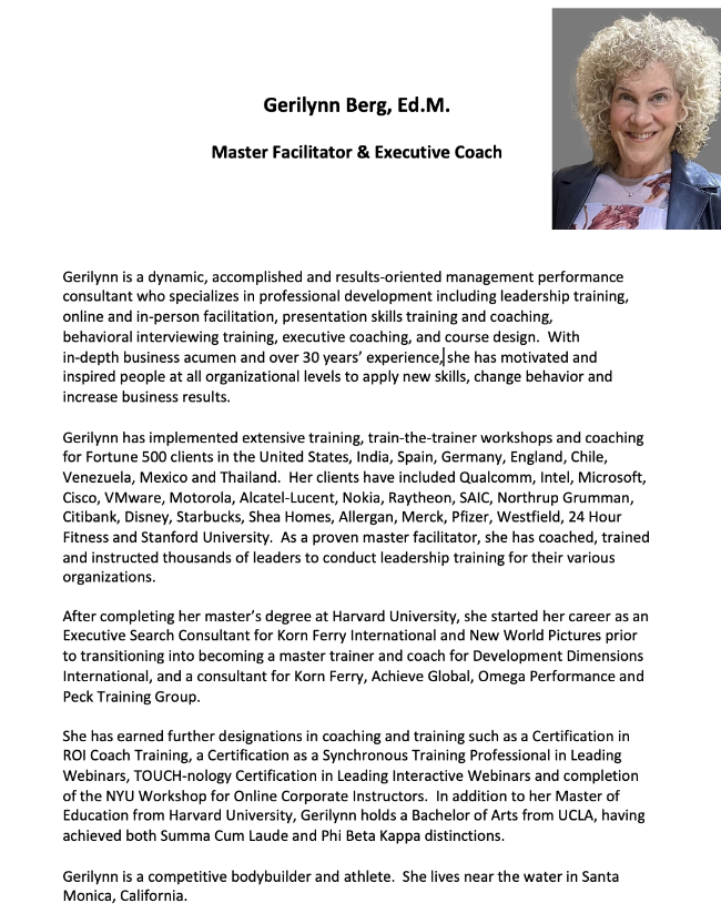 Gerilynn Berg, Ed.M.  Master Facilitator & Executive Coach  Gerilynn is a dynamic, accomplished and results-oriented management performance consultant who specializes in professional development including leadership training, online and in-person facilitation, presentation skills training and coaching,  behavioral interviewing training, executive coaching, and course design.  With  in-depth business acumen and over 30 years experience, she has motivated and inspired people at all organizational levels to apply new skills, change behavior and increase business results.   Gerilynn has implemented extensive training, train-the-trainer workshops and coaching for Fortune 500 clients in the United States, India, Spain, Germany, England, Chile, Venezuela, Mexico and Thailand.  Her clients have included Qualcomm, Intel, Microsoft, Cisco, VMware, Motorola, Alcatel-Lucent, Nokia, Raytheon, SAIC, Northrup Grumman, Citibank, Epson, Canon USA, NBC, Disney, Starbucks, Allergan, Merck, Pfizer, Toyota, Amway, Westfield, 24 Hour Fitness and Stanford University.  As a proven master facilitator, she has coached, trained and instructed thousands of leaders to conduct leadership training for their various organizations.  After completing her master’s degree at Harvard University, she started her career as an Executive Search Consultant for Korn Ferry International and New World Pictures prior to transitioning into becoming a master trainer and coach for Development Dimensions International, and a consultant for Korn Ferry, Achieve Global, Omega Performance and Peck Training Group.  She has earned further designations in coaching and training such as a Certification in ROI Coach Training, a Certification as a Synchronous Training Professional in Leading Webinars, TOUCH-nology Certification in Leading Interactive Webinars and completion of the NYU Workshop for Online Corporate Instructors.  In addition to her Master of Education from Harvard University, Gerilynn holds a Bachelor of Arts from UCLA, having achieved both Summa Cum Laude and Phi Beta Kappa distinctions.  Gerilynn’s learning philosophy and passion towards working with individuals and teams is based on active participation and practical application.  Her delivery style is highly energetic and engaging, which enables her to adapt and work with an ever-changing and diverse range of corporate clients.  Her motivational and humorous style lifts people out of their complacency allowing them to apply strategies to enhance skills, achieve professional goals and have renewed vitality towards work and life.  Gerilynn is a competitive bodybuilder and athlete.  She lives near the water in Santa Monica, California.